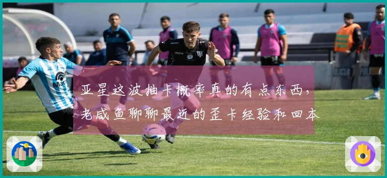 亚星这波抽卡概率真的有点东西，老咸鱼聊聊最近的歪卡经验和回本心得