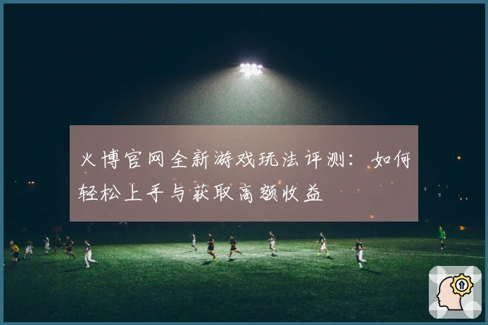 火博官网全新游戏玩法评测：如何轻松上手与获取高额收益