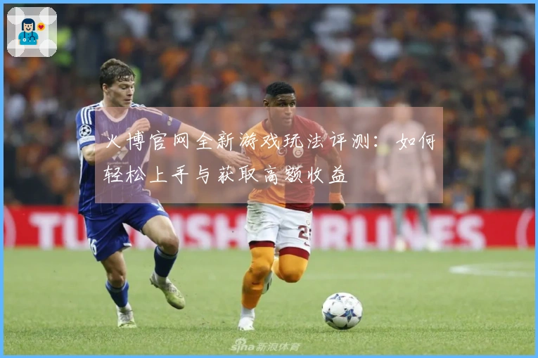 火博官网全新游戏玩法评测：如何轻松上手与获取高额收益