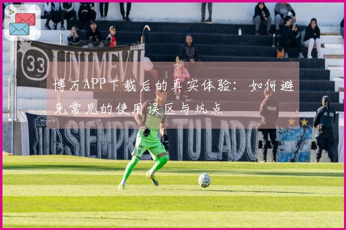 博万APP下载后的真实体验：如何避免常见的使用误区与坑点