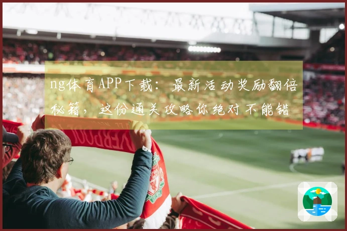 ng体育APP下载：最新活动奖励翻倍秘籍，这份通关攻略你绝对不能错过！