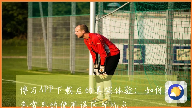 博万APP下载后的真实体验：如何避免常见的使用误区与坑点
