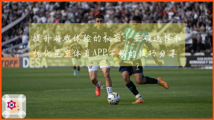 提升游戏体验的秘密：正确选择和优化星空体育APP下载的技巧分享
