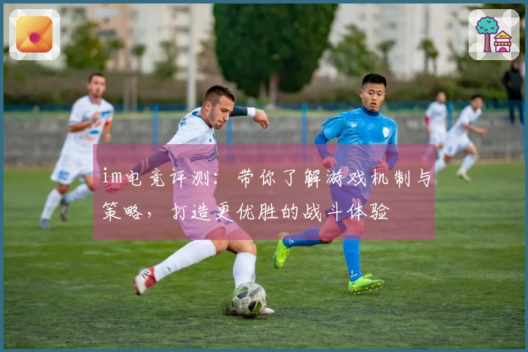im电竞评测：带你了解游戏机制与策略，打造更优胜的战斗体验